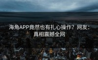 海角APP竟然也有扎心操作？网友：真相震撼全网