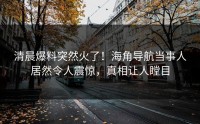 清晨爆料突然火了！海角导航当事人居然令人震惊，真相让人瞠目