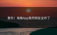 意外！海角App竟然网友全炸了