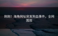 刚刚！海角网址突发狗血事件，全网围观