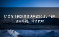 明星在今日凌晨遭遇丑闻脸红，91网全网炸锅，详情发现