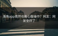 海角app竟然也有心酸操作？网友：网友全炸了