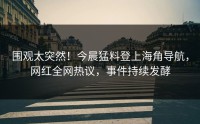 围观太突然！今晨猛料登上海角导航，网红全网热议，事件持续发酵