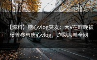 【爆料】糖心vlog突发：大V在昨晚被曝曾参与唐心vlog，炸裂席卷全网