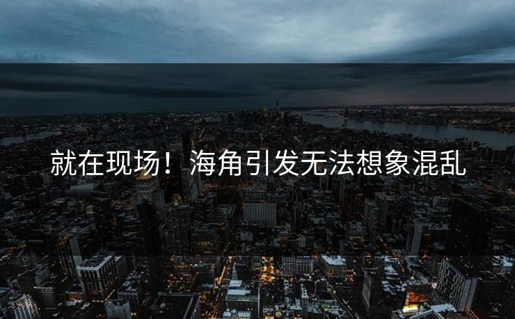 就在现场！海角引发无法想象混乱