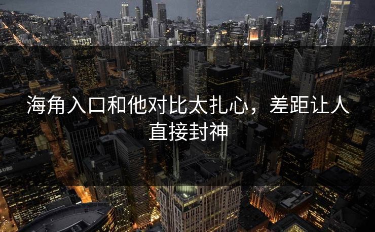 海角入口和他对比太扎心，差距让人直接封神