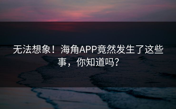 无法想象！海角APP竟然发生了这些事，你知道吗？