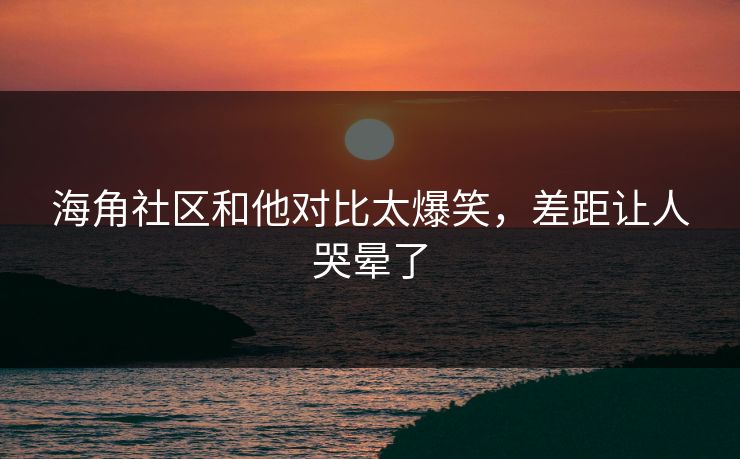 海角社区和他对比太爆笑，差距让人哭晕了