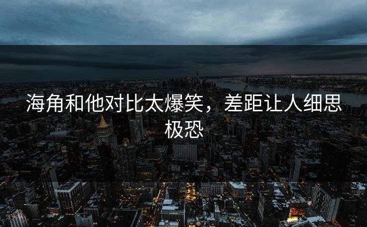 海角和他对比太爆笑，差距让人细思极恐