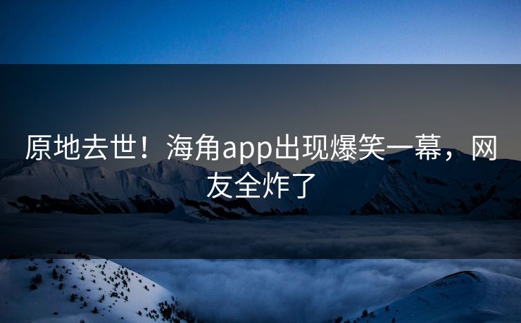原地去世！海角app出现爆笑一幕，网友全炸了
