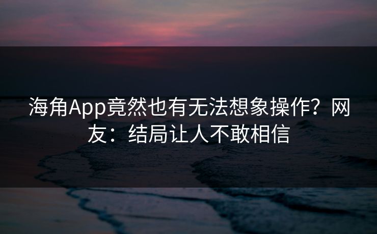 海角App竟然也有无法想象操作？网友：结局让人不敢相信
