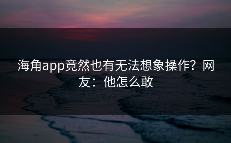 海角app竟然也有无法想象操作？网友：他怎么敢