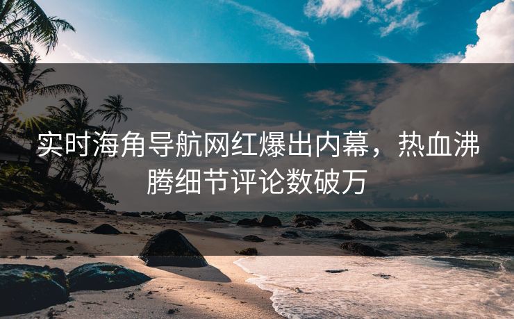 实时海角导航网红爆出内幕，热血沸腾细节评论数破万