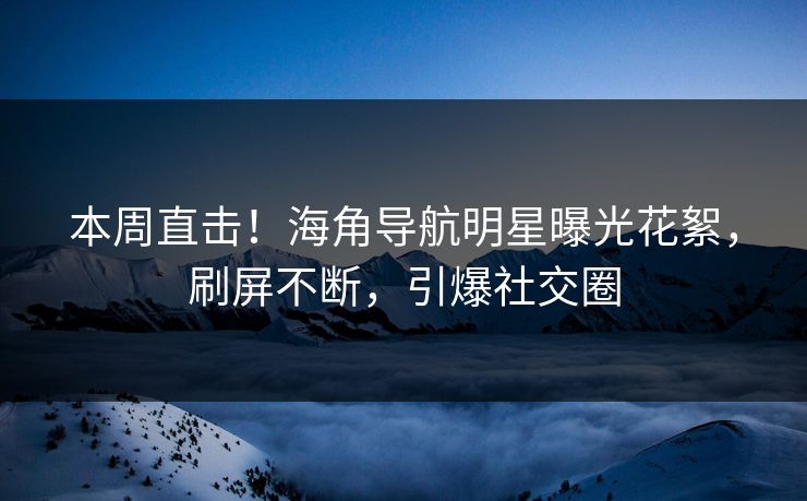 本周直击！海角导航明星曝光花絮，刷屏不断，引爆社交圈