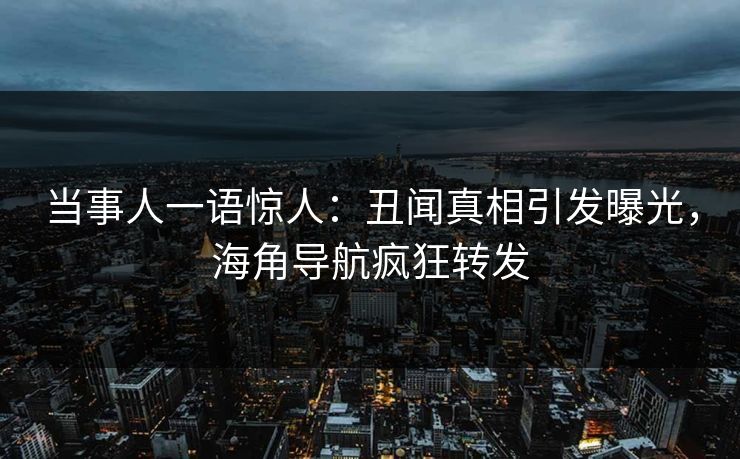 当事人一语惊人：丑闻真相引发曝光，海角导航疯狂转发