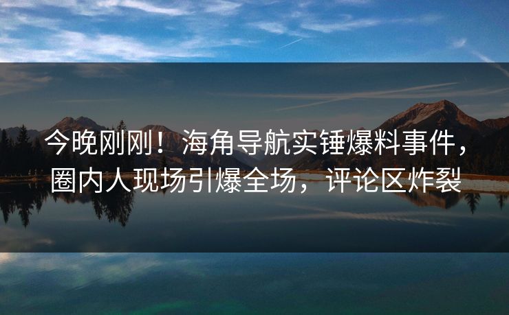 今晚刚刚！海角导航实锤爆料事件，圈内人现场引爆全场，评论区炸裂