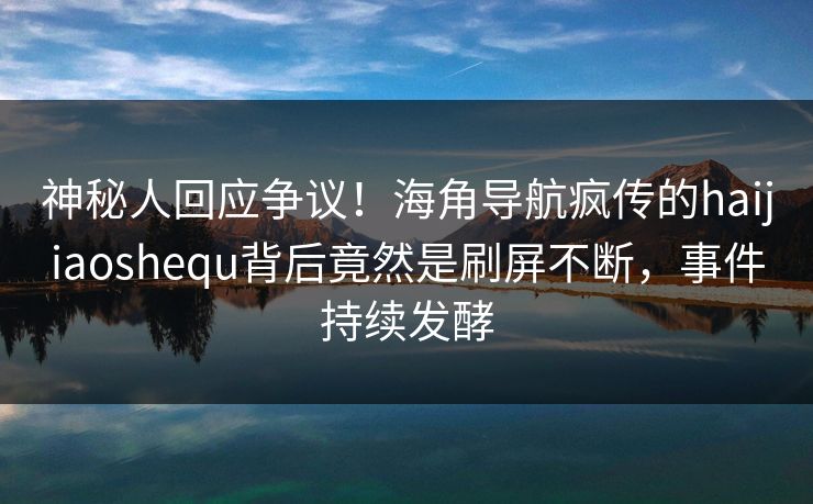 神秘人回应争议！海角导航疯传的haijiaoshequ背后竟然是刷屏不断，事件持续发酵