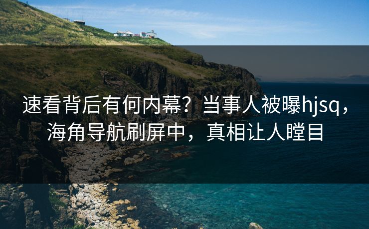 速看背后有何内幕？当事人被曝hjsq，海角导航刷屏中，真相让人瞠目