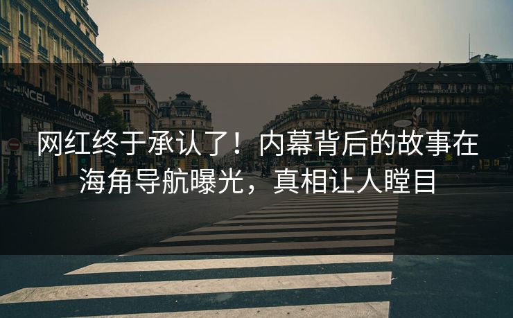网红终于承认了！内幕背后的故事在海角导航曝光，真相让人瞠目