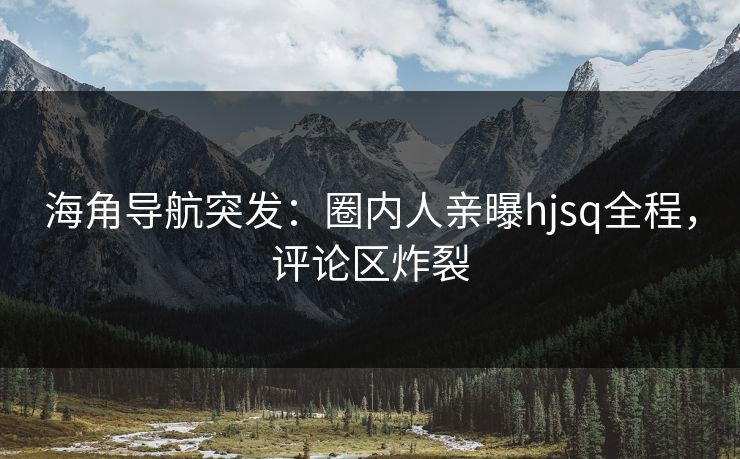 海角导航突发：圈内人亲曝hjsq全程，评论区炸裂