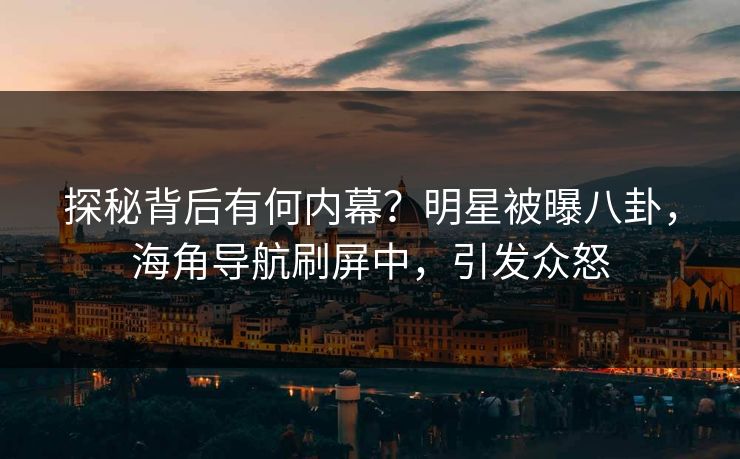 探秘背后有何内幕？明星被曝八卦，海角导航刷屏中，引发众怒