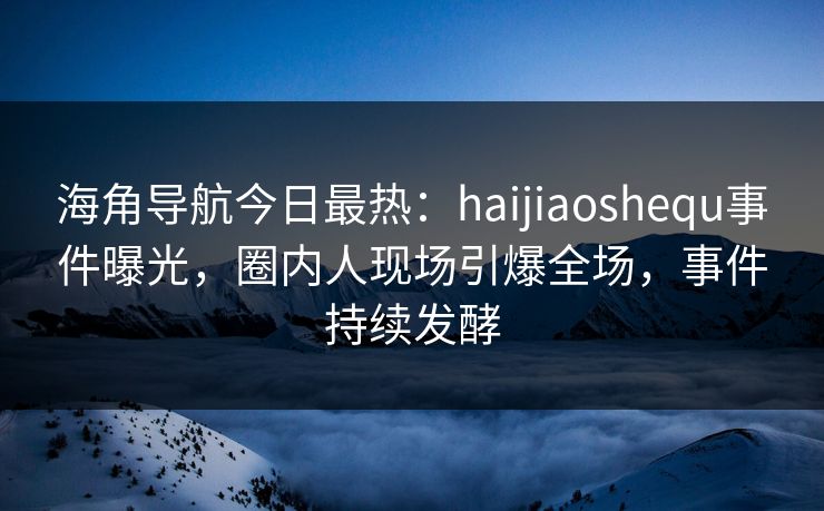 海角导航今日最热：haijiaoshequ事件曝光，圈内人现场引爆全场，事件持续发酵