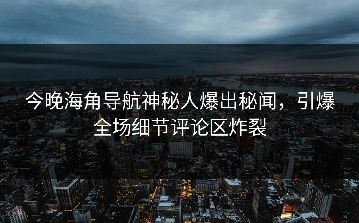 今晚海角导航神秘人爆出秘闻，引爆全场细节评论区炸裂
