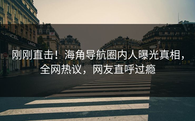 刚刚直击！海角导航圈内人曝光真相，全网热议，网友直呼过瘾