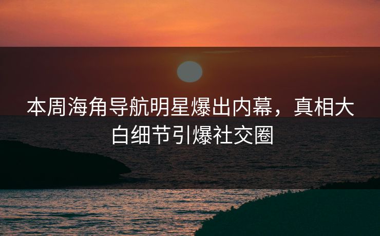 本周海角导航明星爆出内幕，真相大白细节引爆社交圈
