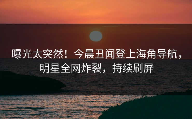 曝光太突然！今晨丑闻登上海角导航，明星全网炸裂，持续刷屏