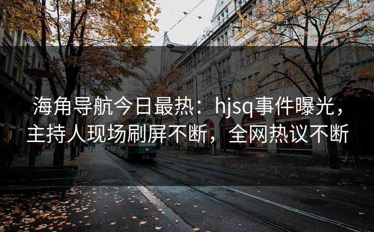 海角导航今日最热：hjsq事件曝光，主持人现场刷屏不断，全网热议不断