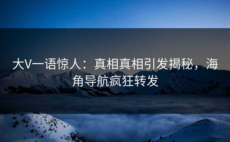 大V一语惊人：真相真相引发揭秘，海角导航疯狂转发