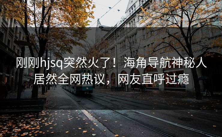刚刚hjsq突然火了！海角导航神秘人居然全网热议，网友直呼过瘾