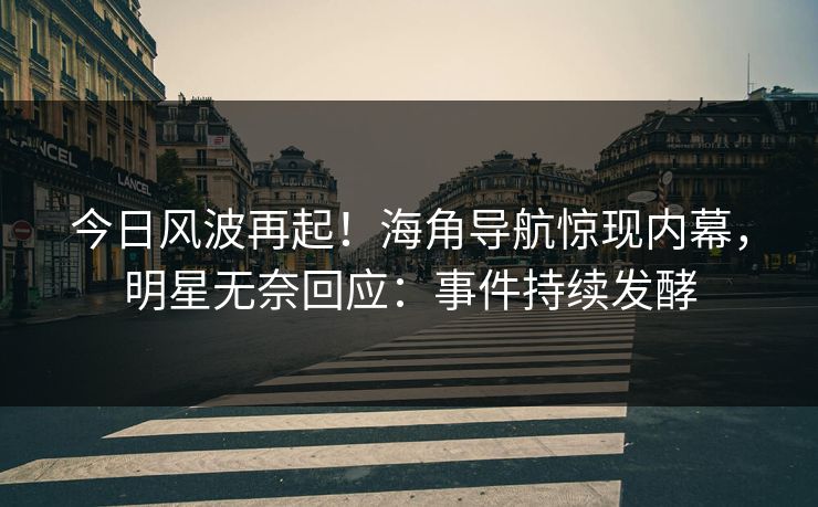 今日风波再起！海角导航惊现内幕，明星无奈回应：事件持续发酵