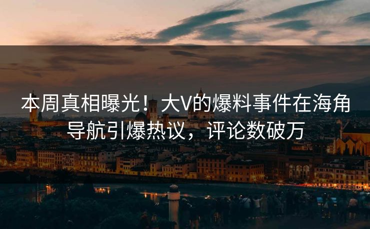 本周真相曝光！大V的爆料事件在海角导航引爆热议，评论数破万