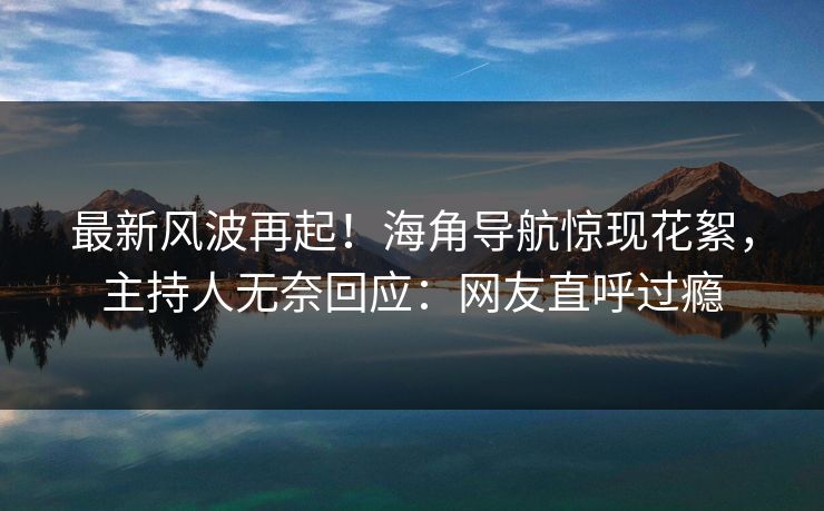 最新风波再起！海角导航惊现花絮，主持人无奈回应：网友直呼过瘾