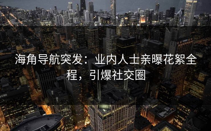 海角导航突发：业内人士亲曝花絮全程，引爆社交圈