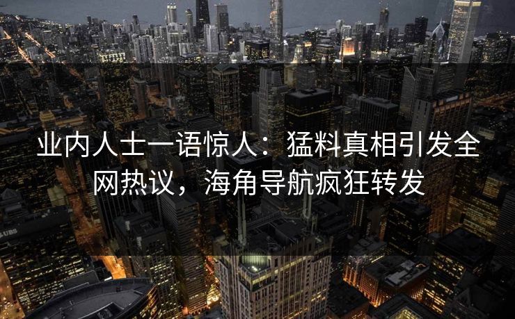 业内人士一语惊人：猛料真相引发全网热议，海角导航疯狂转发