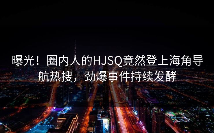 曝光！圈内人的HJSQ竟然登上海角导航热搜，劲爆事件持续发酵