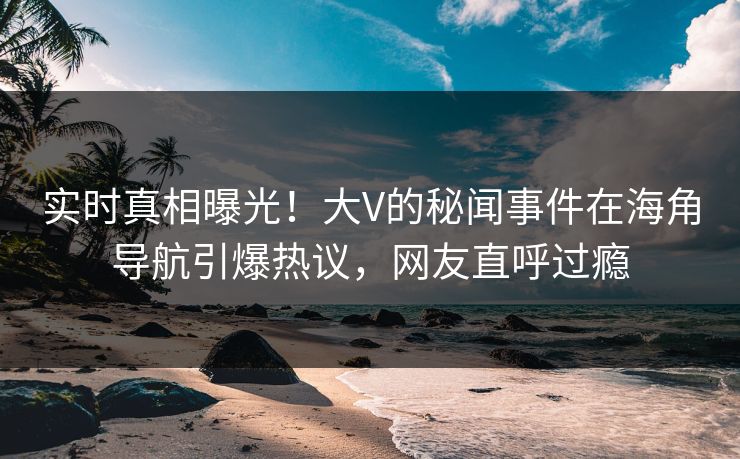 实时真相曝光！大V的秘闻事件在海角导航引爆热议，网友直呼过瘾
