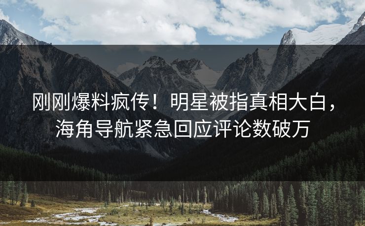 刚刚爆料疯传！明星被指真相大白，海角导航紧急回应评论数破万