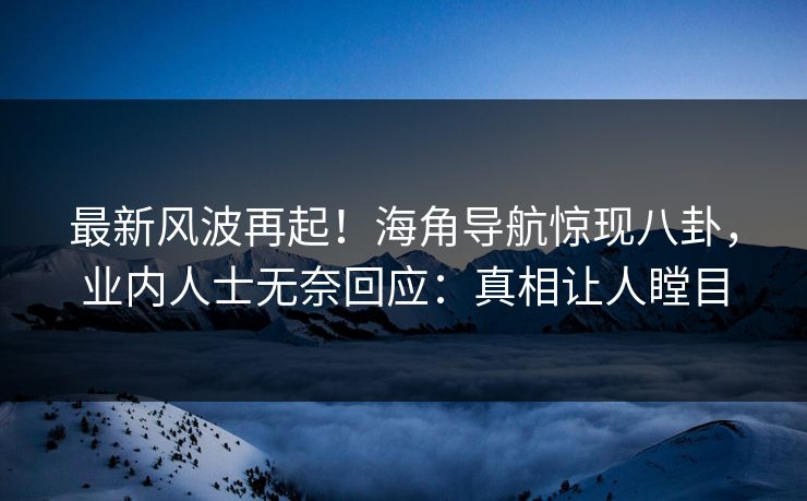 最新风波再起！海角导航惊现八卦，业内人士无奈回应：真相让人瞠目