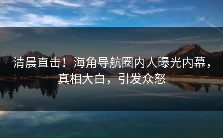 清晨直击！海角导航圈内人曝光内幕，真相大白，引发众怒