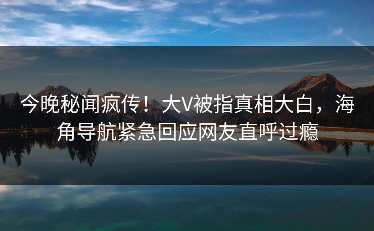 今晚秘闻疯传！大V被指真相大白，海角导航紧急回应网友直呼过瘾
