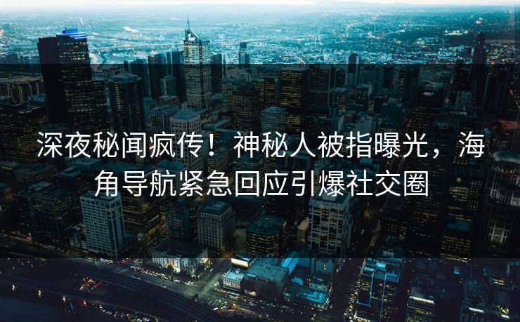 深夜秘闻疯传！神秘人被指曝光，海角导航紧急回应引爆社交圈