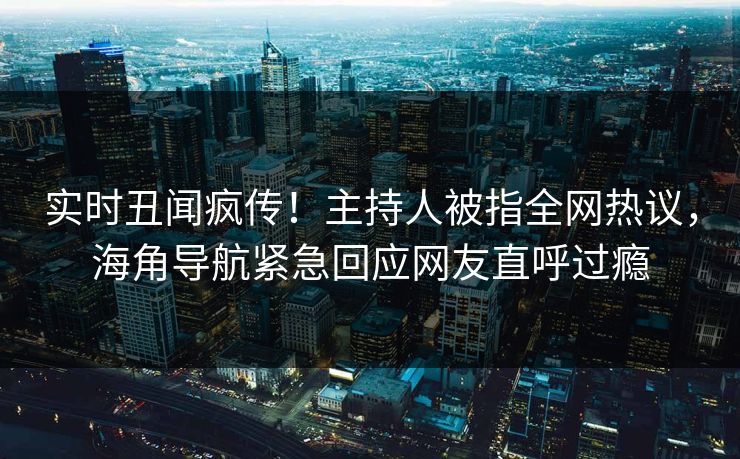 实时丑闻疯传！主持人被指全网热议，海角导航紧急回应网友直呼过瘾
