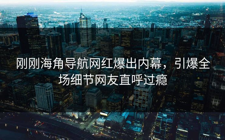 刚刚海角导航网红爆出内幕，引爆全场细节网友直呼过瘾
