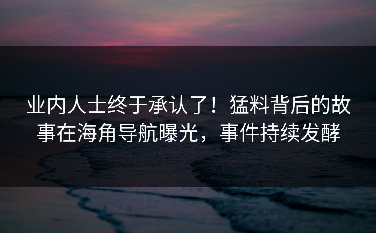 业内人士终于承认了！猛料背后的故事在海角导航曝光，事件持续发酵
