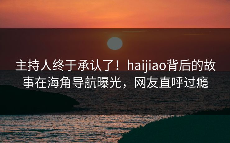 主持人终于承认了！haijiao背后的故事在海角导航曝光，网友直呼过瘾
