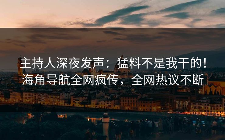 主持人深夜发声：猛料不是我干的！海角导航全网疯传，全网热议不断
